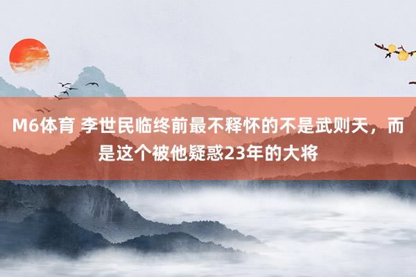 M6体育 李世民临终前最不释怀的不是武则天，而是这个被他疑惑23年的大将