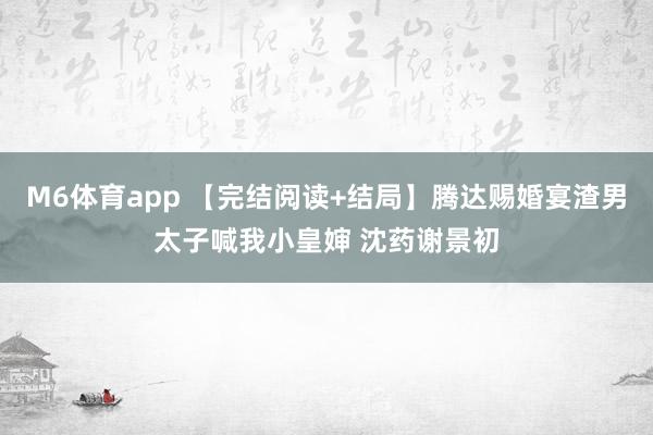 M6体育app 【完结阅读+结局】腾达赐婚宴渣男太子喊我小皇婶 沈药谢景初