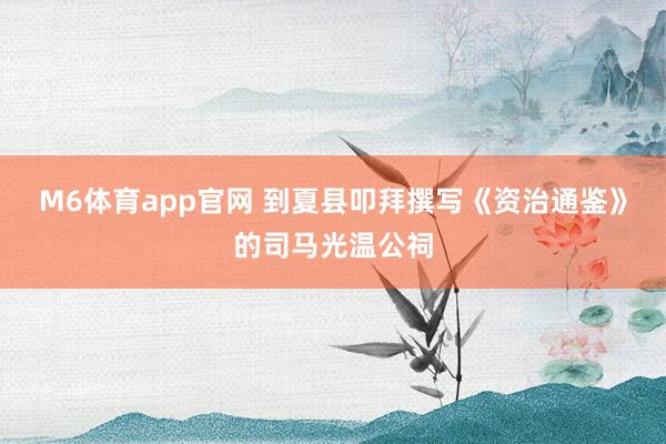 M6体育app官网 到夏县叩拜撰写《资治通鉴》的司马光温公祠