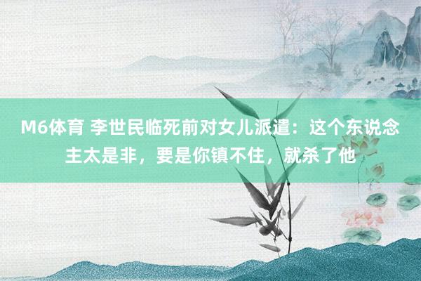 M6体育 李世民临死前对女儿派遣：这个东说念主太是非，要是你镇不住，就杀了他