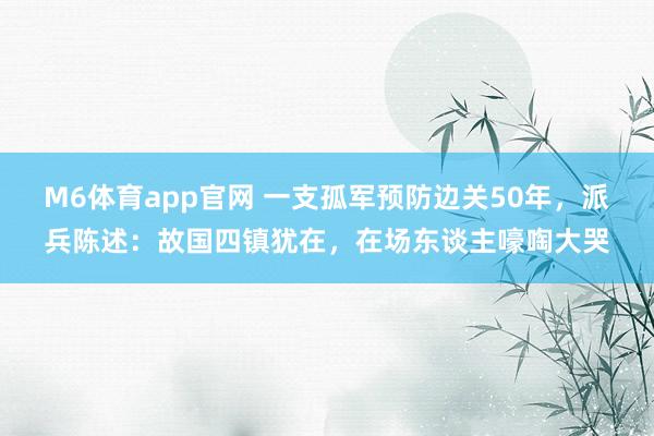 M6体育app官网 一支孤军预防边关50年，派兵陈述：故国四镇犹在，在场东谈主嚎啕大哭