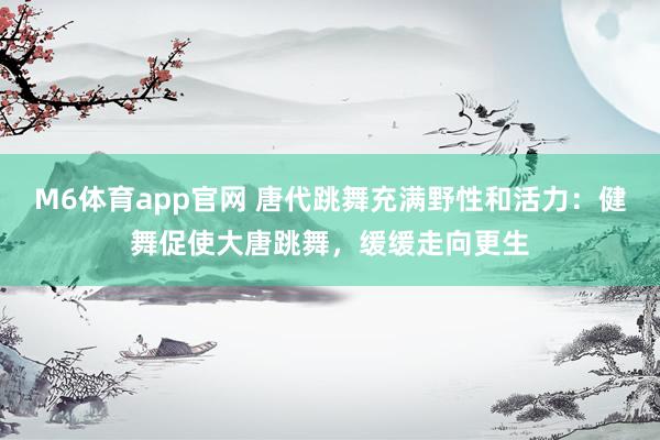 M6体育app官网 唐代跳舞充满野性和活力：健舞促使大唐跳舞，缓缓走向更生