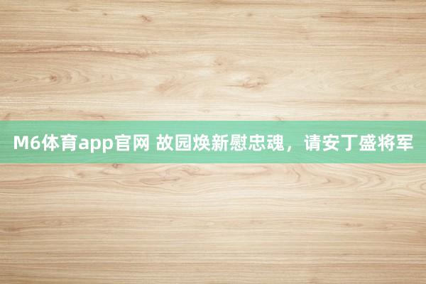 M6体育app官网 故园焕新慰忠魂，请安丁盛将军