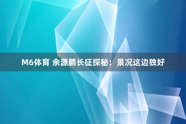 M6体育 余源鹏长征探秘：景况这边独好