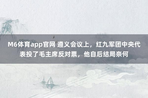 M6体育app官网 遵义会议上，红九军团中央代表投了毛主席反对票，他自后结局奈何
