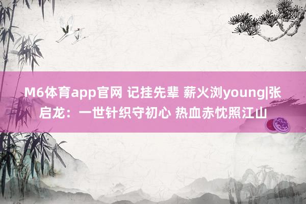 M6体育app官网 记挂先辈 薪火浏young|张启龙：一世针织守初心 热血赤忱照江山
