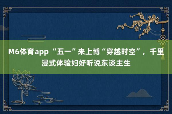 M6体育app “五一”来上博“穿越时空”，千里浸式体验妇好听说东谈主生