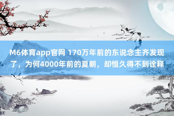 M6体育app官网 170万年前的东说念主齐发现了，为何4000年前的夏朝，却恒久得不到诠释