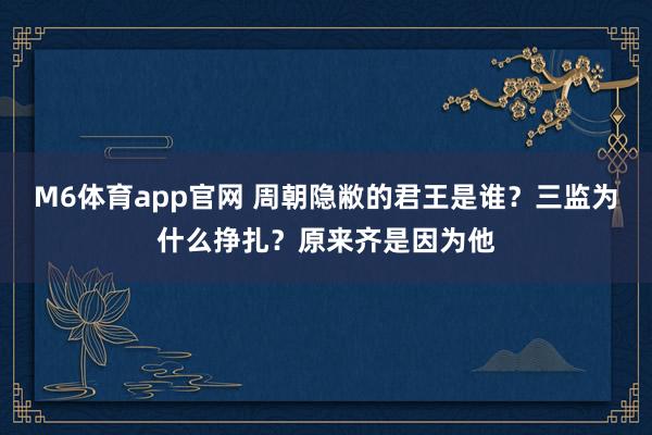 M6体育app官网 周朝隐敝的君王是谁？三监为什么挣扎？原来齐是因为他