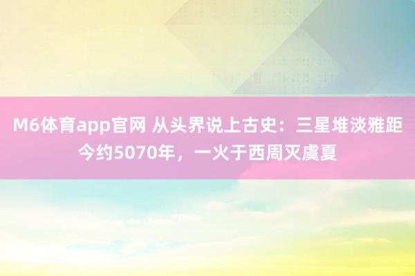 M6体育app官网 从头界说上古史：三星堆淡雅距今约5070年，一火于西周灭虞夏