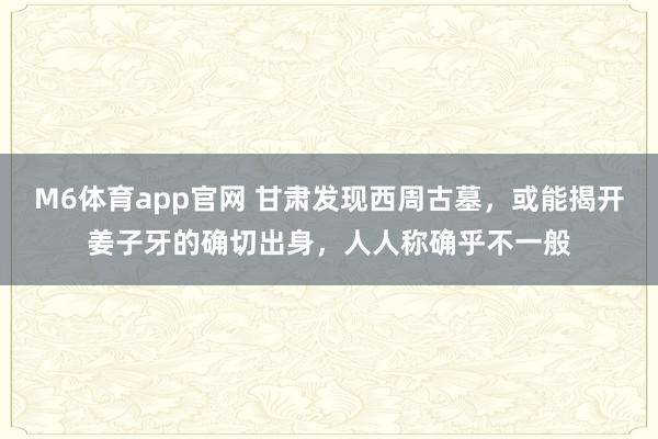 M6体育app官网 甘肃发现西周古墓，或能揭开姜子牙的确切出身，人人称确乎不一般