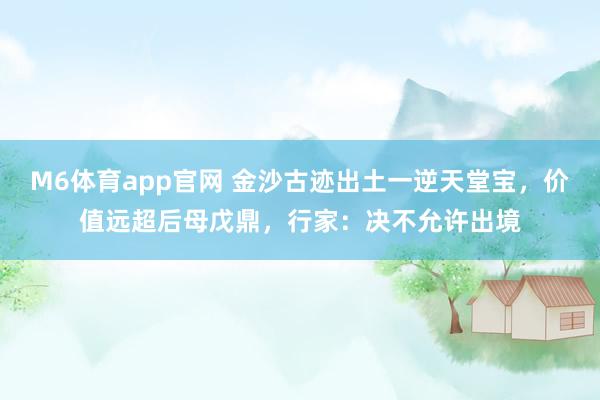 M6体育app官网 金沙古迹出土一逆天堂宝，价值远超后母戊鼎，行家：决不允许出境
