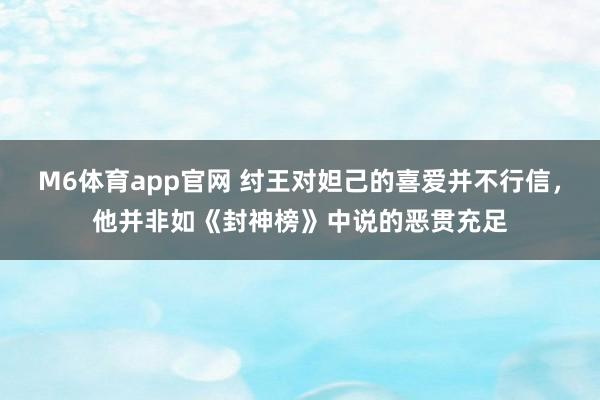 M6体育app官网 纣王对妲己的喜爱并不行信，他并非如《封神榜》中说的恶贯充足