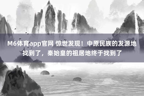 M6体育app官网 惊世发现！中原民族的发源地找到了，秦始皇的祖居地终于找到了