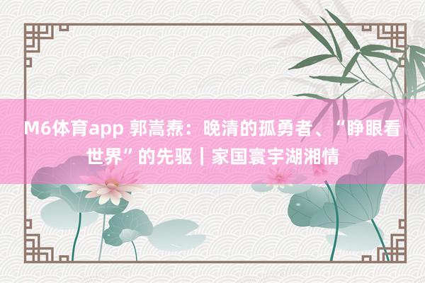 M6体育app 郭嵩焘：晚清的孤勇者、“睁眼看世界”的先驱｜家国寰宇湖湘情