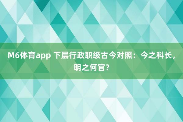M6体育app 下层行政职级古今对照：今之科长，明之何官？
