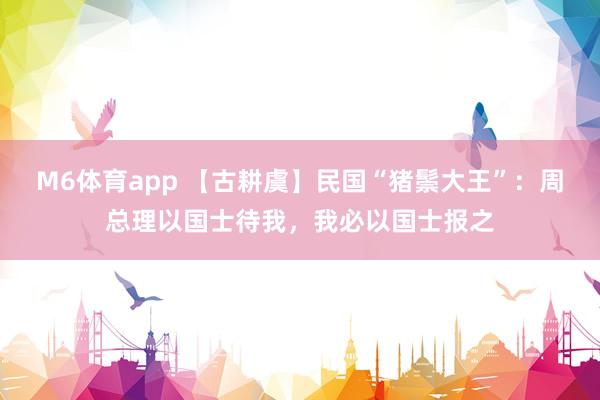 M6体育app 【古耕虞】民国“猪鬃大王”：周总理以国士待我，我必以国士报之