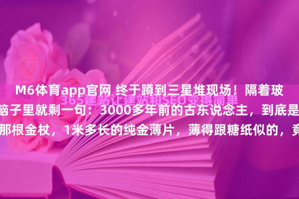 M6体育app官网 终于蹲到三星堆现场！隔着玻璃获胜被震荡到失语，脑子里就剩一句：3000多年前的古东说念主，到底是开了什么挂啊？！ 先看那根金杖，1米多长的纯金薄片，薄得跟糖纸似的，竟然刻满了鱼鸟和玄机图案，放了几千年还亮得晃眼，真不敢信这是几千年前的本事！还有阿谁带金面罩的青铜头像，金箔贴得严丝合缝，眉眼、...