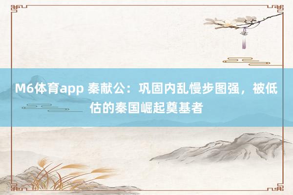 M6体育app 秦献公：巩固内乱慢步图强，被低估的秦国崛起奠基者