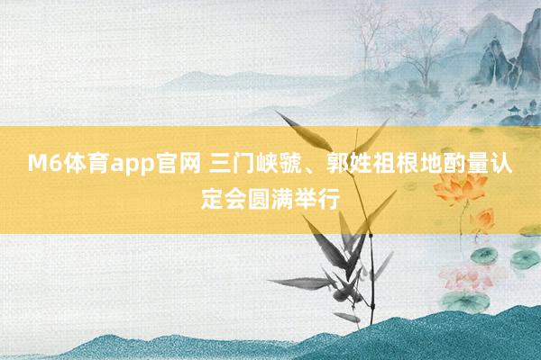 M6体育app官网 三门峡虢、郭姓祖根地酌量认定会圆满举行
