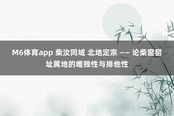 M6体育app 柴汝同域 北地定宗 —— 论柴窑窑址属地的唯独性与排他性