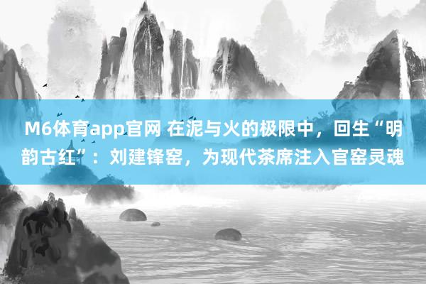 M6体育app官网 在泥与火的极限中，回生“明韵古红”：刘建锋窑，为现代茶席注入官窑灵魂