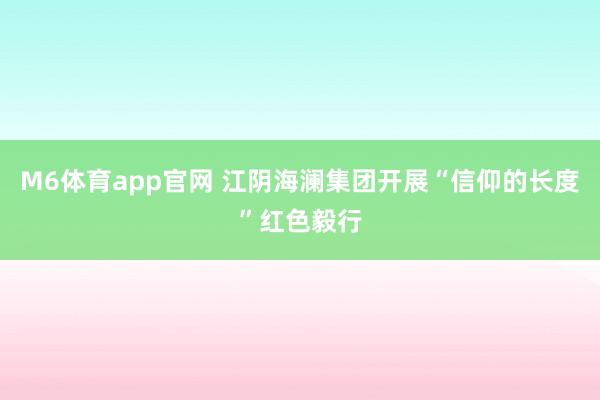 M6体育app官网 江阴海澜集团开展“信仰的长度”红色毅行