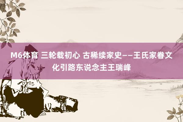 M6体育 三轮载初心 古稀续家史——王氏家眷文化引路东说念主王瑞峰