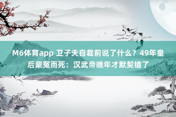 M6体育app 卫子夫自裁前说了什么？49年皇后蒙冤而死：汉武帝晚年才默契错了
