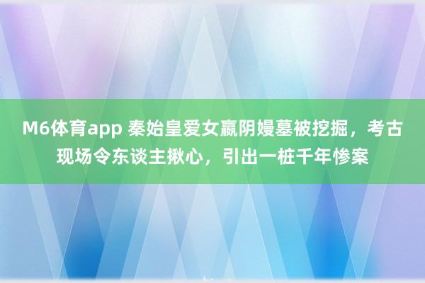 M6体育app 秦始皇爱女嬴阴嫚墓被挖掘，考古现场令东谈主揪心，引出一桩千年惨案