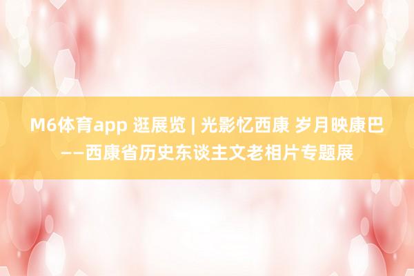 M6体育app 逛展览 | 光影忆西康 岁月映康巴——西康省历史东谈主文老相片专题展