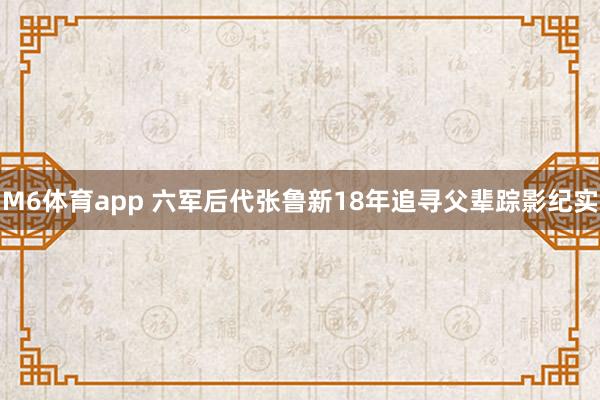 M6体育app 六军后代张鲁新18年追寻父辈踪影纪实