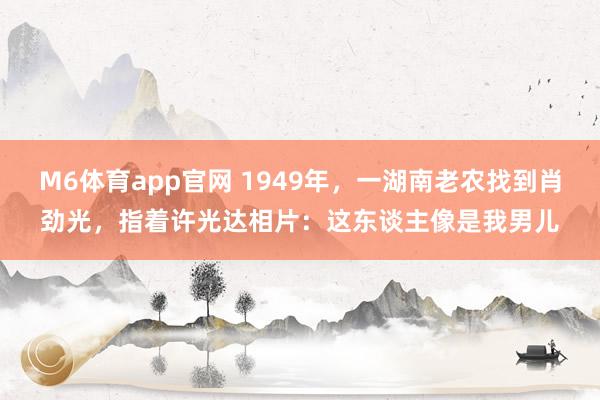 M6体育app官网 1949年，一湖南老农找到肖劲光，指着许光达相片：这东谈主像是我男儿