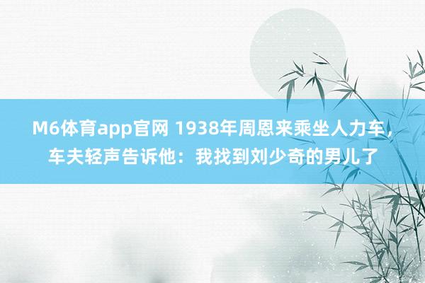 M6体育app官网 1938年周恩来乘坐人力车，车夫轻声告诉他：我找到刘少奇的男儿了