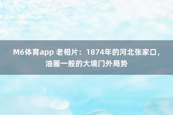 M6体育app 老相片：1874年的河北张家口，油画一般的大境门外局势