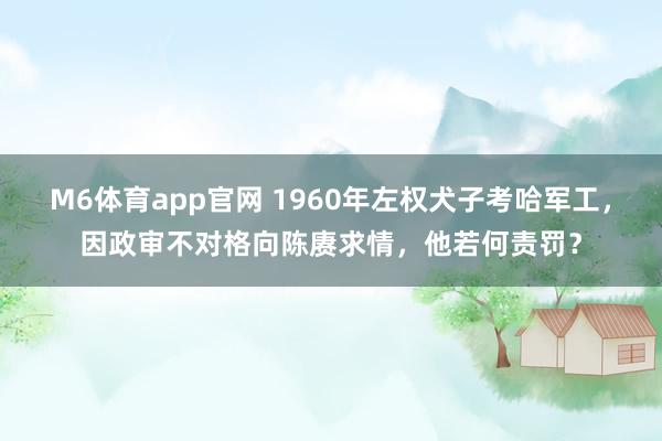M6体育app官网 1960年左权犬子考哈军工，因政审不对格向陈赓求情，他若何责罚？