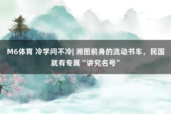 M6体育 冷学问不冷| 湘图前身的流动书车，民国就有专属“讲究名号”