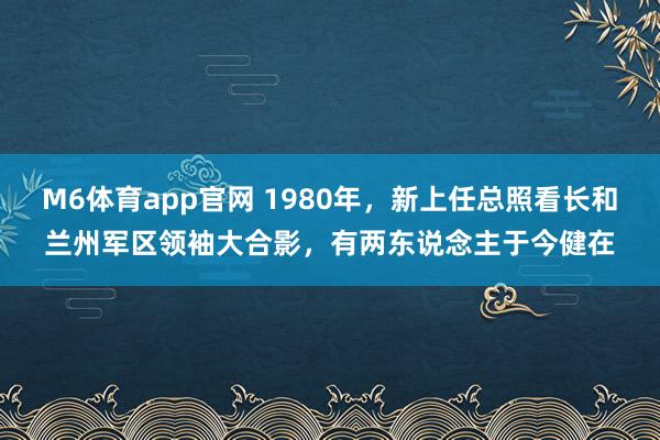 M6体育app官网 1980年，新上任总照看长和兰州军区领袖大合影，有两东说念主于今健在