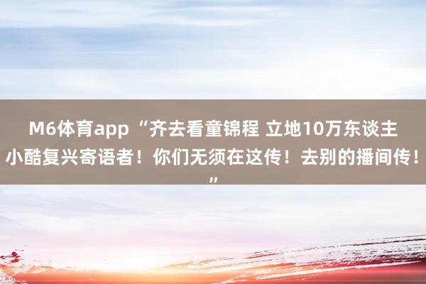 M6体育app “齐去看童锦程 立地10万东谈主！小酷复兴寄语者！你们无须在这传！去别的播间传！”