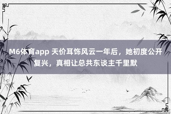 M6体育app 天价耳饰风云一年后，她初度公开复兴，真相让总共东谈主千里默