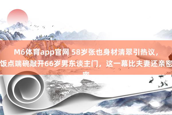 M6体育app官网 58岁张也身材清翠引热议，饭点端碗敲开66岁男东谈主门，这一幕比夫妻还亲密