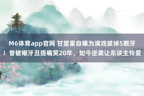 M6体育app官网 甘望星自曝为演戏拔掉5颗牙！曾被嘲牙丑捂嘴笑20年，如今逆袭让东谈主怜爱
