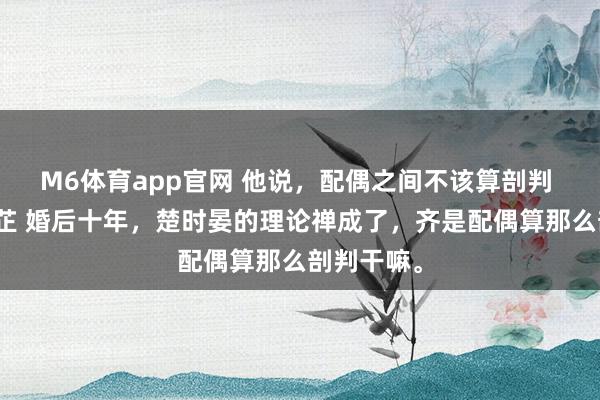 M6体育app官网 他说，配偶之间不该算剖判 楚时晏白芷 婚后十年，楚时晏的理论禅成了，齐是配偶算那么剖判干嘛。