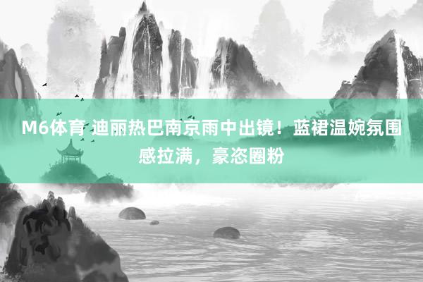 M6体育 迪丽热巴南京雨中出镜！蓝裙温婉氛围感拉满，豪恣圈粉