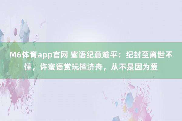 M6体育app官网 蜜语纪意难平：纪封至离世不懂，许蜜语赏玩檀济舟，从不是因为爱