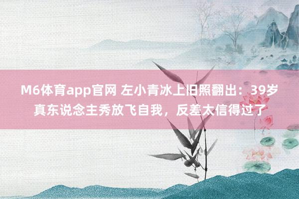 M6体育app官网 左小青冰上旧照翻出：39岁真东说念主秀放飞自我，反差太信得过了