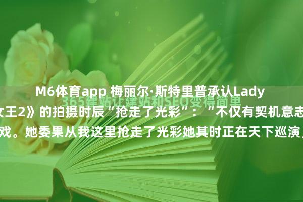 M6体育app 梅丽尔·斯特里普承认Lady Gaga在《穿普拉达的女王2》的拍摄时辰“抢走了光彩”：“不仅有契机意志她，我还能和她一谈演戏。她委果从我这里抢走了光彩她其时正在天下巡演，却飞曩昔为咱们拍戏。光是看到一位如斯级别的艺术家疏漏构建扮演，委果莫得排演，就令东谈主印象深入。何等出色的音乐家！她是个了不...