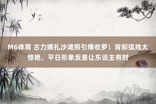 M6体育 古力娜扎沙滩照引爆收罗！背部弧线太惊艳，平日形象反差让东谈主有时