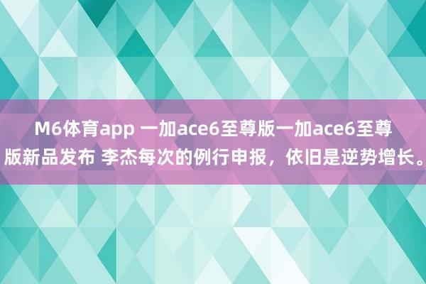 M6体育app 一加ace6至尊版一加ace6至尊版新品发布 李杰每次的例行申报，依旧是逆势增长。