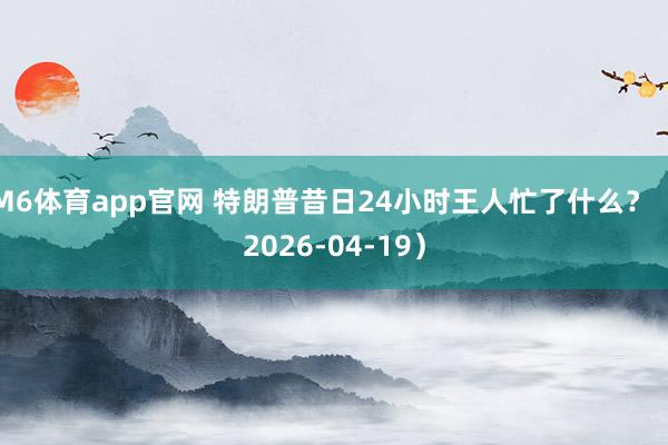 M6体育app官网 特朗普昔日24小时王人忙了什么？（2026-04-19）